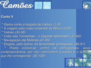 Canto V * Gama conta a largada de Lisboa. (1-3) * A viagem pela costa ocidental da África (4-30)  * Veloso (30-36) * Cabo das Tormentas – o Gigante Adamastor (37-60)  * Navegação até Melinde.(61-85)  * Elogios, pelo Gama, da tenacidade portuguesa. (86-91) *  Poeta coloca-se contra os portugueses, seus contemporâneos, por não valorizarem a poesia e a técnica que lhe corresponde.  (92-100) 