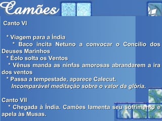 Canto VI * Viagem para a Índia * Baco incita Netuno a convocar o Concílio dos Deuses Marinhos * Éolo solta os Ventos * Vênus manda as ninfas amorosas abrandarem a ira dos ventos * Passa a tempestade, aparece Calecut. Incomparável meditação sobre o valor da glória.   Canto VII * Chegada à Índia. Camões lamenta seu sofrimento e apela às Musas. 