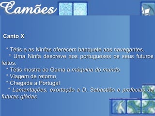 Canto X * Tétis e as Ninfas oferecem banquete aos navegantes. * Uma Ninfa descreve aos portugueses os seus futuros feitos.  * Tétis mostra ao Gama a  máquina do mundo   * Viagem de retorno * Chegada a Portugal  *  Lamentações, exortação a D. Sebastião e profecias de futuras glórias   