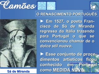 O RENASCIMENTO PORTUGUÊS Sá de Miranda Em 1527, o poeta Fran-cisco de Sá de Miranda regressa da Itália trazendo para Portugal o que se convencionou chamar de o  dolce stil nuovo . Esse conjunto de proce-dimentos artísticos ficou conhecido em Portugal como  MEDIDA NOVA .  