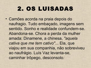 2. OS LUISADAS
• Camões acorda na praia depois do
  naufragio. Tudo embaçado, imagens sem
  sentido. Sonho e realidade confundem-se.
  Abandona-se. Chora a perda da mulher
  amada: Dinamene, a chinesa, "aquela
  cativa que me tem cativo"... Ela, que
  viajou em sua companhia, não sobreviveu
  ao naufrágio. Luís Vaz levanta-se,
  caminhar trôpego, desconsolo:
 