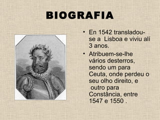 BIOGRAFIA
    • En 1542 transladou-
      se a Lisboa e viviu alí
      3 anos.
    • Atribuem-se-lhe
      vários desterros,
      sendo um para
      Ceuta, onde perdeu o
      seu olho direito, e
       outro para
      Constância, entre
      1547 e 1550 .
 