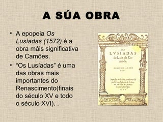 A SÚA OBRA
• A epopeia Os
  Lusíadas (1572) é a
  obra máis significativa
  de Camões.
• “Os Lusíadas” é uma
  das obras mais
  importantes do
  Renascimento(finais
  do século XV e todo
  o século XVI). .
 