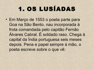 1. OS LUSÍADAS
• Em Março de 1553 o poeta parte para
  Goa na São Bento, nau incorporada à
  frota comandada pelo capitão Fernão
  Álvares Cabral. É soldado raso. Chega à
  capital da Índia portuguesa seis meses
  depois. Pena e papel sempre à mão, o
  poeta escreve sobre o que vê:
 