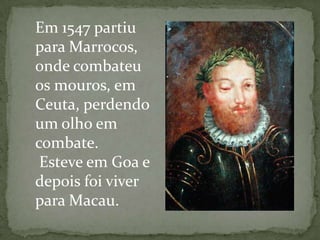 Em 1547 partiu
para Marrocos,
onde combateu
os mouros, em
Ceuta, perdendo
um olho em
combate.
 Esteve em Goa e
depois foi viver
para Macau.
 