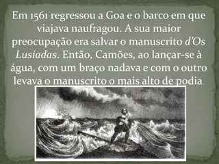 Em 1561 regressou a Goa e o barco em que
      viajava naufragou. A sua maior
preocupação era salvar o manuscrito d’Os
  Lusíadas. Então, Camões, ao lançar-se à
água, com um braço nadava e com o outro
 levava o manuscrito o mais alto de podia.
 