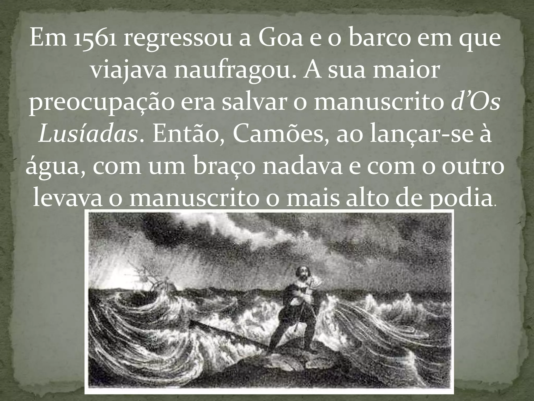 Em 1561 regressou a Goa e o barco em que
viajava naufragou. A sua maior
preocupação era salvar o manuscrito d’Os
Lusíadas. Então, Camões, ao lançar-se à
água, com um braço nadava e com o outro
levava o manuscrito o mais alto de podia.