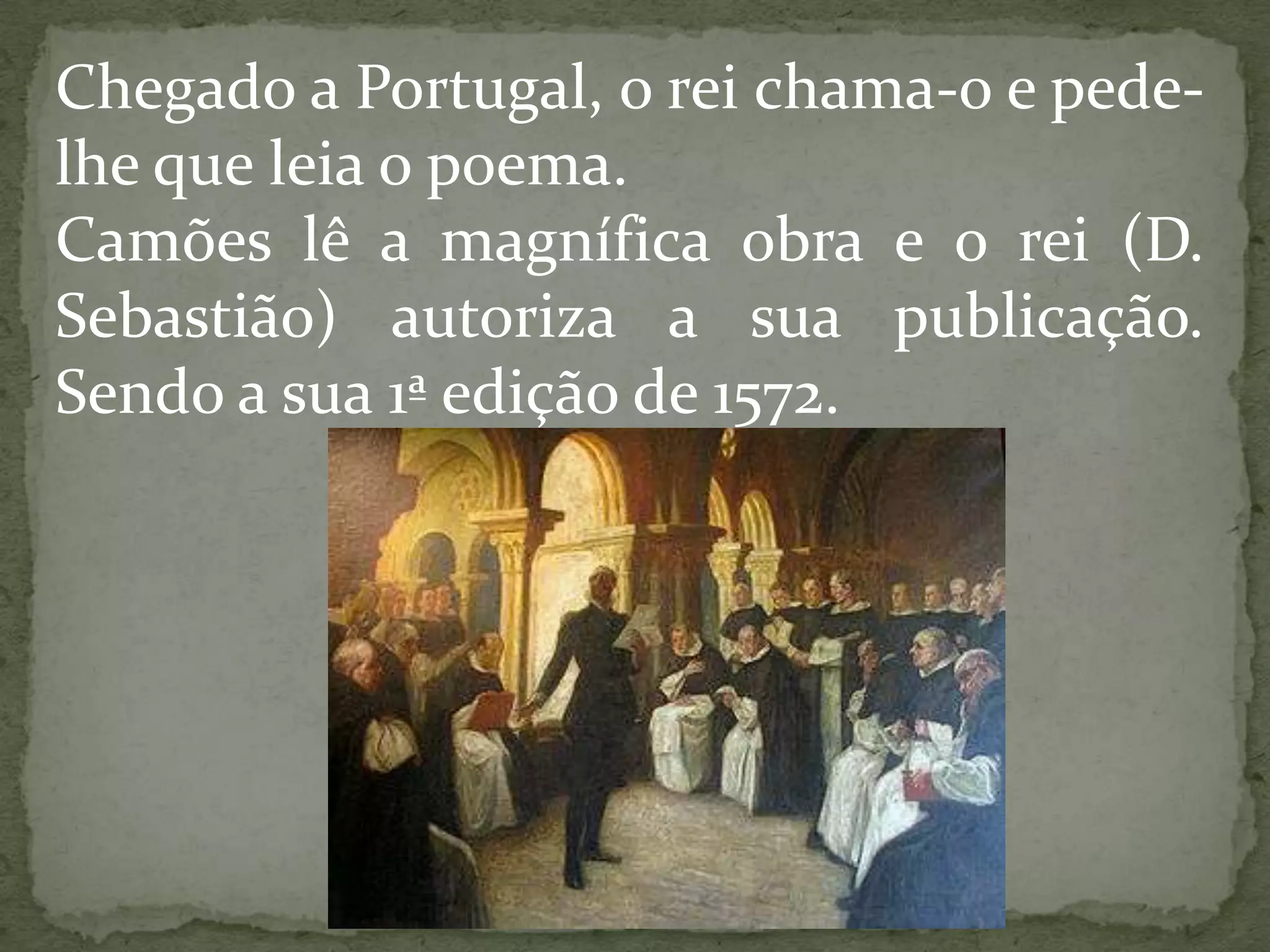 Chegado a Portugal, o rei chama-o e pede-
lhe que leia o poema.
Camões lê a magnífica obra e o rei (D.
Sebastião) autoriza a sua publicação.
Sendo a sua 1ª edição de 1572.
