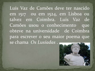 Luís Vaz de Camões deve ter nascido
em 1517 ou em 1524, em Lisboa ou
talvez em Coimbra. Luís Vaz de
Camões usou o conhecimento que
obteve na universidade de Coimbra
para escrever o seu maior poema que
se chama Os Lusíadas .
 