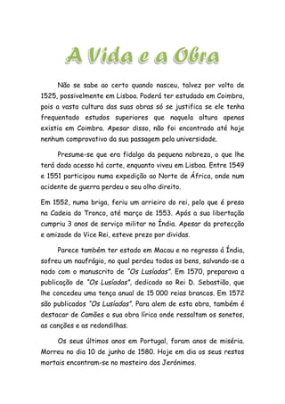 Não se sabe ao certo quando nasceu, talvez por volta de
1525, possivelmente em Lisboa. Poderá ter estudado em Coimbra,
pois a vasta cultura das suas obras só se justifica se ele tenha
frequentado estudos superiores que naquela altura apenas
existia em Coimbra. Apesar disso, não foi encontrado até hoje
nenhum comprovativo da sua passagem pela universidade.
Presume-se que era fidalgo da pequena nobreza, o que lhe
terá dado acesso há corte, enquanto viveu em Lisboa. Entre 1549
e 1551 participou numa expedição ao Norte de África, onde num
acidente de guerra perdeu o seu olho direito.
Em 1552, numa briga, feriu um arrieiro do rei, pelo que é preso
na Cadeia do Tronco, até março de 1553. Após a sua libertação
cumpriu 3 anos de serviço militar no Índia. Apesar da protecção
e amizade do Vice Rei, esteve prezo por dividas.
Parece também ter estado em Macau e no regresso á Índia,
sofreu um naufrágio, no qual perdeu todos os bens, salvando-se a
nado com o manuscrito de “Os Lusíadas”. Em 1570, preparava a
publicação de “Os Lusíadas”, dedicado ao Rei D. Sebastião, que
lhe concedeu uma tença anual de 15 000 reias brancos. Em 1572
são publicados “Os Lusíadas”. Para alem de esta obra, também é
destacar de Camões a sua obra lírica onde ressaltam os sonetos,
as canções e as redondilhas.
Os seus últimos anos em Portugal, foram anos de miséria.
Morreu no dia 10 de junho de 1580. Hoje em dia os seus restos
mortais encontram-se no mosteiro dos Jerónimos.
 