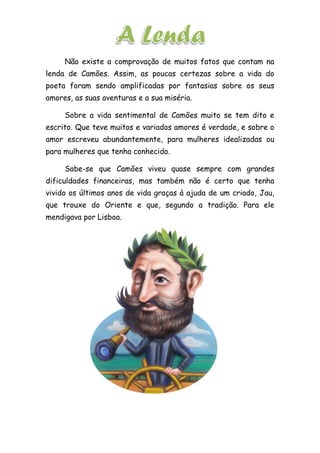Não existe a comprovação de muitos fatos que contam na
lenda de Camões. Assim, as poucas certezas sobre a vida do
poeta foram sendo amplificadas por fantasias sobre os seus
amores, as suas aventuras e a sua miséria.
Sobre a vida sentimental de Camões muito se tem dito e
escrito. Que teve muitos e variados amores é verdade, e sobre o
amor escreveu abundantemente, para mulheres idealizadas ou
para mulheres que tenha conhecido.
Sabe-se que Camões viveu quase sempre com grandes
dificuldades financeiras, mas também não é certo que tenha
vivido os últimos anos de vida graças à ajuda de um criado, Jau,
que trouxe do Oriente e que, segundo a tradição. Para ele
mendigava por Lisboa.
 