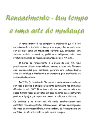O renascimento é tão complexo e prolongado que é difícil
caracterizá-lo e limitá-lo no tempo e no espaço. No entanto pode
ser definido como um movimento cultural que, articulado com
fatores sociais, económicos, políticos e religiosos, criou uma
profunda dinâmica de mudança na Europa do séc. XV e XVI.
O berço do renascimento é a Itália do séc. XV, mais
precisamente cidades como Génova, Veneza e sobretudo Florença
que, enriquecidas pelo comércio, geraram uma extraordinária
elite de políticos e intelectuais responsáveis pelo movimento de
renovação da cultura.
Da Itália (e também de Flandres), o movimento expandiu-se
por toda a Europa e atingiu o seu ponto culminante nas primeiras
décadas do séc. XVI. Num tempo de luxo em que os reis e os
papas tinham todos os artistas em seus redores que construíram
palácios e igrejas que depois encheram de culturas e pinturas.
Os artistas e os intelectuais de então estabeleceram uma
autêntica rede de contactos internacionais, através das viagens e
da troca de correspondência, o que conferiu ao Renascimento um
carácter, se não universalista, pelo menos europeu.
 