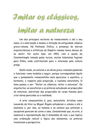 Um dos principais vectores do renascimento e daí o seu
nome, é a valorização e mesmo a imitação da antiguidade clássica
greco-romana. Na Península Itálica, a presença de marcas
arquitectónicas e artísticas do Império romano nunca deixou de
se sentir. Por outro lado, em 1453, com a queda de
Constantinopla tomada pelos turcos, muitos helenistas fugiram
para Itália, onde contribuíram para o interesse pela cultura
grega.
Deste modo, os autores e as obras greco-romanas passaram
a funcionar como modelos a seguir, porque correspondiam àquilo
que o pensamento renascentista mais apreciava: o equilibro, a
harmonia, o respeito pela proporção, o realismo naturalista. O
lema passou a ser: “Imitar os clássicos, imitar a natureza”. Os
arquitectos, os escultores e os pintores estudavam as proporções
da natureza, sobretudo das proporções do corpo humano para
criar obras parecidas co a realidade.
A arte renascentista é, pois, naturalista. Artistas como
Leonardo da Vinci ou Miguel Ângelo estudaram o volume e até a
anatomia e, por isso, os homens e os animais que pintaram e
escupiram parecem de carne e osso. Considerando que, na arte, é
essencial a representação das 3 dimensões do real, o que implica
uma ordenação radical e lógica dos elementos, os pintores
inventaram a perspectiva.
 