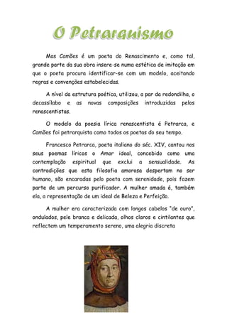 Mas Camões é um poeta do Renascimento e, como tal,
grande parte da sua obra insere-se numa estética de imitação em
que o poeta procura identificar-se com um modelo, aceitando
regras e convenções estabelecidas.
A nível da estrutura poética, utilizou, a par da redondilha, o
decassílabo e as novas composições introduzidas pelos
renascentistas.
O modelo da poesia lírica renascentista é Petrarca, e
Camões foi petrarquista como todos os poetas do seu tempo.
Francesco Petrarca, poeta italiano do séc. XIV, cantou nos
seus poemas líricos o Amor ideal, concebido como uma
contemplação espiritual que exclui a sensualidade. As
contradições que esta filosofia amorosa despertam no ser
humano, são encaradas pelo poeta com serenidade, pois fazem
parte de um percurso purificador. A mulher amada é, também
ela, a representação de um ideal de Beleza e Perfeição.
A mulher era caracterizada com longos cabelos “de ouro”,
ondulados, pele branca e delicada, olhos claros e cintilantes que
reflectem um temperamento sereno, uma alegria discreta
 