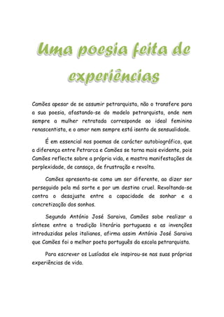 Camões apesar de se assumir petrarquista, não o transfere para
a sua poesia, afastando-se do modelo petrarquista, onde nem
sempre a mulher retratada corresponde ao ideal feminino
renascentista, e o amor nem sempre está isento de sensualidade.
É em essencial nos poemas de carácter autobiográfico, que
a diferença entre Petrarca e Camões se torna mais evidente, pois
Camões reflecte sobre a própria vida, e mostra manifestações de
perplexidade, de cansaço, de frustração e revolta.
Camões apresenta-se como um ser diferente, ao dizer ser
perseguido pela má sorte e por um destino cruel. Revoltando-se
contra o desajuste entre a capacidade de sonhar e a
concretização dos sonhos.
Segundo António José Saraiva, Camões sobe realizar a
síntese entre a tradição literária portuguesa e as invenções
introduzidas pelos italianos, afirma assim António José Saraiva
que Camões foi o melhor poeta português da escola petrarquista.
Para escrever os Lusíadas ele inspirou-se nas suas próprias
experiências de vida.
 