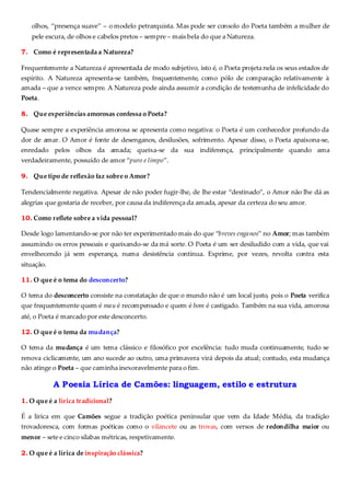olhos, “presença suave” – o modelo petrarquista. Mas pode ser consolo do Poeta também a mulher de
pele escura, de olhos e cabelos pretos – sempre – mais bela do que a Natureza.
7. Como é representada a Natureza?
Frequentemente a Natureza é apresentada de modo subjetivo, isto é, o Poeta projeta nela os seus estados de
espírito. A Natureza apresenta-se também, frequentemente, como pólo de comparação relativamente à
amada – que a vence sempre. A Natureza pode ainda assumir a condição de testemunha de infelicidade do
Poeta.
8. Que experiências amorosas confessa o Poeta?
Quase sempre a experiência amorosa se apresenta como negativa: o Poeta é um conhecedor profundo da
dor de amar. O Amor é fonte de desenganos, desilusões, sofrimento. Apesar disso, o Poeta apaixona-se,
enredado pelos olhos da amada; queixa-se da sua indiferença, principalmente quando ama
verdadeiramente, possuído de amor “puro e limpo”.
9. Que tipo de reflexão faz sobre o Amor?
Tendencialmente negativa. Apesar de não poder fugir-lhe, de lhe estar “destinado”, o Amor não lhe dá as
alegrias que gostaria de receber, por causa da indiferença da amada, apesar da certeza do seu amor.
10. Como reflete sobre a vida pessoal?
Desde logo lamentando-se por não ter experimentado mais do que “breves enganos” no Amor; mas também
assumindo os erros pessoais e queixando-se da má sorte. O Poeta é um ser desiludido com a vida, que vai
envelhecendo já sem esperança, numa desistência contínua. Exprime, por vezes, revolta contra esta
situação.
11. O que é o tema do desconcerto?
O tema do desconcerto consiste na constatação de que o mundo não é um local justo, pois o Poeta verifica
que frequentemente quem é mau é recompensado e quem é bom é castigado. Também na sua vida, amorosa
até, o Poeta é marcado por este desconcerto.
12. O que é o tema da mudança?
O tema da mudança é um tema clássico e filosófico por excelência: tudo muda continuamente, tudo se
renova ciclicamente, um ano sucede ao outro, uma primavera virá depois da atual; contudo, esta mudança
não atinge o Poeta – que caminha inexoravelmente para o fim.
A Poesia Lírica de Camões: linguagem, estilo e estrutura
1. O que é a lírica tradicional?
É a lírica em que Camões segue a tradição poética peninsular que vem da Idade Média, da tradição
trovadoresca, com formas poéticas como o vilancete ou as trovas, com versos de redondilha maior ou
menor – sete e cinco sílabas métricas, respetivamente.
2. O que é a lírica de inspiração clássica?
 