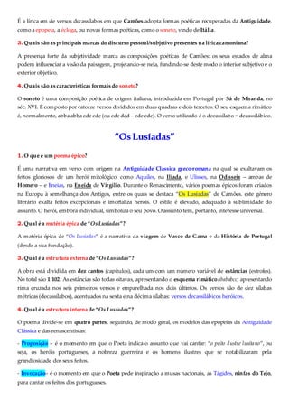 É a lírica em de versos decassílabos em que Camões adopta formas poéticas recuperadas da Antiguidade,
como a epopeia, a écloga, ou novas formas poéticas, como o soneto, vindo de Itália.
3. Quais são as principais marcas do discurso pessoal/subjetivo presentes na lírica camoniana?
A presença forte da subjetividade marca as composições poéticas de Camões: os seus estados de alma
podem influenciar a visão da paisagem, projetando-se nela, fundindo-se deste modo o interior subjetivo e o
exterior objetivo.
4. Quais são as características formais do soneto?
O soneto é uma composição poética de origem italiana, introduzida em Portugal por Sá de Miranda, no
séc. XVI. É composto por catorze versos divididos em duas quadras e dois tercetos. O seu esquema rimático
é, normalmente, abba abba cde edc (ou cdc dcd – cde cde). O verso utilizado é o decassílabo = decassilábico.
“OsLusíadas”
1. O que é um poema épico?
É uma narrativa em verso com origem na Antiguidade Clássica greco-romana na qual se exaltavam os
feitos gloriosos de um herói mitológico, como Aquiles, na Ilíada, e Ulisses, na Odisseia – ambas de
Homero – e Eneias, na Eneida de Virgílio. Durante o Renascimento, vários poemas épicos foram criados
na Europa à semelhança dos Antigos, entre os quais se destaca “Os Lusíadas” de Camões. este género
literário exalta feitos excepcionais e imortaliza heróis. O estilo é elevado, adequado à sublimidade do
assunto. O herói, embora individual, simboliza o seu povo. O assunto tem, portanto, interesse universal.
2. Qual é a matéria épica de “Os Lusíadas”?
A matéria épica de “Os Lusíadas” é a narrativa da viagem de Vasco da Gama e da História de Portugal
(desde a sua fundação).
3. Qual é a estrutura externa de “Os Lusíadas”?
A obra está dividida em dez cantos (capítulos), cada um com um número variável de estâncias (estrofes).
No total são 1.102. As estâncias são todas oitavas, apresentando o esquema rimáticoabababcc, apresentando
rima cruzada nos seis primeiros versos e emparelhada nos dois últimos. Os versos são de dez sílabas
métricas (decassílabos), acentuados na sexta e na décima sílabas: versos decassilábicos heróicos.
4. Qual é a estrutura interna de “Os Lusíadas”?
O poema divide-se em quatro partes, seguindo, de modo geral, os modelos das epopeias da Antiguidade
Clássica e das renascentistas:
- Proposição – é o momento em que o Poeta indica o assunto que vai cantar: “o peito ilustre lusitano”, ou
seja, os heróis portugueses, a nobreza guerreira e os homens ilustres que se notabilizaram pela
grandiosidade dos seus feitos.
- Invocação– é o momento em que o Poeta pede inspiração a musas nacionais, as Tágides, ninfas do Tejo,
para cantar os feitos dos portugueses.
 