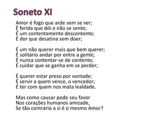Amor é fogo que arde sem se ver;
É ferida que dói e não se sente;
É um contentamento descontente;
É dor que desatina sem doer;
É um não querer mais que bem querer;
É solitário andar por entre a gente;
É nunca contentar-se de contente;
É cuidar que se ganha em se perder;
É querer estar preso por vontade;
É servir a quem vence, o vencedor;
É ter com quem nos mata lealdade.
Mas como causar pode seu favor
Nos corações humanos amizade,
Se tão contrário a si é o mesmo Amor?
 