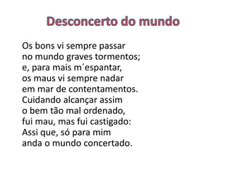 Os bons vi sempre passar
no mundo graves tormentos;
e, para mais m´espantar,
os maus vi sempre nadar
em mar de contentamentos.
Cuidando alcançar assim
o bem tão mal ordenado,
fui mau, mas fui castigado:
Assi que, só para mim
anda o mundo concertado.
 