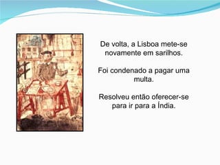 De volta, a Lisboa mete-se
 novamente em sarilhos.

Foi condenado a pagar uma
          multa.

Resolveu então oferecer-se
   para ir para a Índia.
 