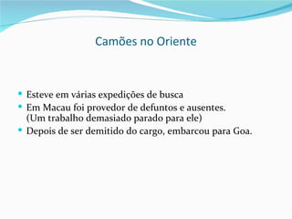 Camões no Oriente


 Esteve em várias expedições de busca
 Em Macau foi provedor de defuntos e ausentes.
  (Um trabalho demasiado parado para ele)
 Depois de ser demitido do cargo, embarcou para Goa.
 