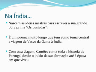 Na Índia…
 Nascem as ideias mestras para escrever a sua grande
 obra prima “Os Lusíadas”.

 É um poema muito longo que tem como tema central
 a viagem de Vasco da Gama à Índia.

 Com essa viagem, Camões conta toda a história de
 Portugal desde o início da sua formação até à época
 em que viveu
 