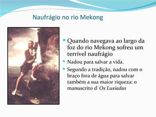Naufrágio no rio Mekong


          Quando navegava ao largo da
           foz do rio Mekong sofreu um
           terrível naufrágio
          Nadou para salvar a vida.
          Segundo a tradição, nadou com o
           braço fora de água para salvar
           também a sua maior riqueza: o
           manuscrito d`Os Lusíadas
 