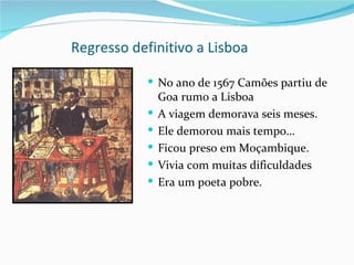 Regresso definitivo a Lisboa

             No ano de 1567 Camões partiu de
                Goa rumo a Lisboa
               A viagem demorava seis meses.
               Ele demorou mais tempo…
               Ficou preso em Moçambique.
               Vivia com muitas dificuldades
               Era um poeta pobre.
 