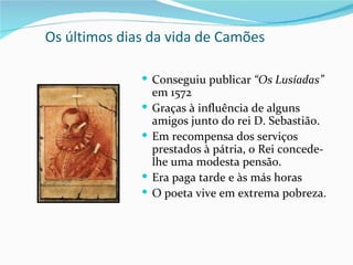 Os últimos dias da vida de Camões

               Conseguiu publicar “Os Lusíadas”
                  em 1572
                 Graças à influência de alguns
                  amigos junto do rei D. Sebastião.
                 Em recompensa dos serviços
                  prestados à pátria, o Rei concede-
                  lhe uma modesta pensão.
                 Era paga tarde e às más horas
                 O poeta vive em extrema pobreza.
 