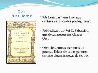 Obra
“Os Lusíadas”    "Os Lusíadas", um livro que
                  cantava os feitos dos portugueses .

                 Foi dedicado ao Rei D. Sebastião,
                  que desapareceu em Alcácer
                  Quibir.

                 Obra de Camões: centenas de
                  poemas líricos de todos géneros,
                  cartas e algumas peças de teatro.
 