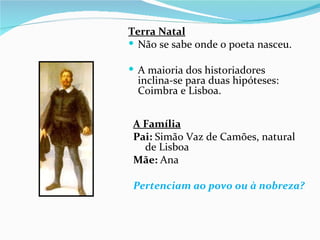 Terra Natal
 Não se sabe onde o poeta nasceu.

 A maioria dos historiadores
  inclina-se para duas hipóteses:
  Coimbra e Lisboa.


 A Família
 Pai: Simão Vaz de Camões, natural
   de Lisboa
 Mãe: Ana

 Pertenciam ao povo ou à nobreza?
 