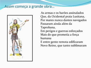 Assim começa a grande obra…
                   As armas e os barões assinalados
                   Que, da Ocidental praia Lusitana,
                   Por mares nunca dantes navegados
                   Passaram ainda além da
                   Taprobana,
                   Em perigos e guerras esforçados
                   Mais do que prometia a força
                   humana
                   E entre gente remota edificaram
                   Novo Reino, que tanto sublimaram
 