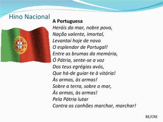 Hino Nacional
                A Portuguesa
                Heróis do mar, nobre povo,
                Nação valente, imortal,
                Levantai hoje de novo
                O esplendor de Portugal!
                Entre as brumas da memória,
                Ó Pátria, sente-se a voz
                Dos teus egrégios avós,
                Que há-de guiar-te à vitória!
                Às armas, às armas!
                Sobre a terra, sobre o mar,
                Às armas, às armas!
                Pela Pátria lutar
                Contra os canhões marchar, marchar!
                                                      BE/CRE
 