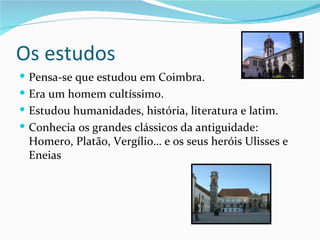 Os estudos
 Pensa-se que estudou em Coimbra.
 Era um homem cultíssimo.
 Estudou humanidades, história, literatura e latim.
 Conhecia os grandes clássicos da antiguidade:
 Homero, Platão, Vergílio… e os seus heróis Ulisses e
 Eneias
 