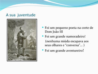 A sua juventude

                   Foi um pequeno poeta na corte de
                    Dom João III
                   Foi um grande namoradeiro!
                    (nenhuma miúda escapava aos
                    seus olhares e “conversa”... )
                   Foi um grande aventureiro!
 
