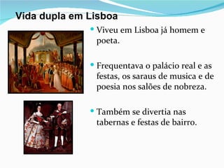 Vida dupla em Lisboa
               Viveu em Lisboa já homem e
               poeta.

               Frequentava o palácio real e as
               festas, os saraus de musica e de
               poesia nos salões de nobreza.

               Também se divertia nas
               tabernas e festas de bairro.
 