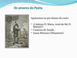 Os amores do Poeta

          Apaixonou-se por damas da corte:

           A Infanta D. Maria, irmã do Rei D.
            Manuel I
           Catarina de Ataíde,
           Joana Meneses (Dinamene)
 