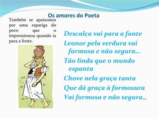 Os amores do Poeta
Também se apaixonou
por uma rapariga do
povo         que     o
impressionou quando ia   Descalça vai para a fonte
para a fonte.
                         Leonor pela verdura vai
                          formosa e não segura…
                         Tão linda que o mundo
                          espanta
                         Chove nela graça tanta
                         Que dá graça à formosura
                         Vai formosa e não segura…
 