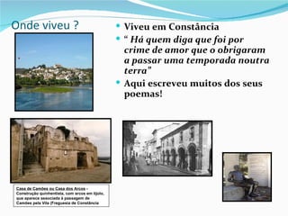 Onde viveu ?                                     Viveu em Constância
                                                 “ Há quem diga que foi por
                                                  crime de amor que o obrigaram
                                                  a passar uma temporada noutra
                                                  terra”
                                                 Aqui escreveu muitos dos seus
                                                  poemas!




Casa de Camões ou Casa dos Arcos -
Construção quinhentista, com arcos em tijolo,
que aparece associada à passagem de
Camões pela Vila (Freguesia de Constância
 