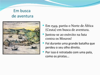Em busca
de aventura

               Em 1549, partiu o Norte de África
                (Ceuta) em busca de aventura.
               Juntou-se ao exército na luta
                contra os Mouros!
               Foi durante uma grande batalha que
                perdeu o seu olho direito.
               Por isso é retratado com uma pala,
                como os piratas...
 