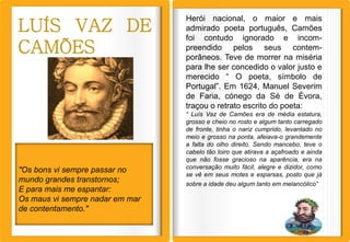 Herói nacional, o maior e mais
LUÍS VAZ DE                      admirado poeta português, Camões
                                 foi contudo ignorado e incom-
CAMÕES                           preendido pelos seus contem-
                                 porâneos. Teve de morrer na miséria
                                 para lhe ser concedido o valor justo e
                                 merecido “ O poeta, símbolo de
                                 Portugal”. Em 1624, Manuel Severim
                                 de Faria, cónego da Sé de Évora,
                                 traçou o retrato escrito do poeta:
                                 “ Luís Vaz de Camões era de média estatura,
                                 grosso e cheio no rosto e algum tanto carregado
                                 de fronte, tinha o nariz cumprido, levantado no
                                 meio e grosso na ponta, afeiava-o grandemente
                                 a falta do olho direito. Sendo mancebo, teve o
                                 cabelo tão loiro que atirava a açafroado e ainda
                                 que não fosse gracioso na aparência, era na
                                 conversação muito fácil, alegre e dizidor, como
"Os bons vi sempre passar no
                                 se vê em seus motes e esparsas, posto que já
mundo grandes transtornos;       sobre a idade deu algum tanto em melancólico”
E para mais me espantar:
Os maus vi sempre nadar em mar
de contentamento."
 