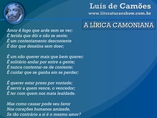 A LÍRICA CAMONIANA Amor é fogo que arde sem se ver; É ferida que dói e não se sente; É um contentamento descontente É dor que desatina sem doer; É um não querer mais que bem querer; É solitário andar por entre a gente; É nunca contentar-se de contente; É cuidar que se ganha em se perder; É querer estar preso por vontade; É servir a quem vence, o vencedor; É ter com quem nos mata lealdade. Mas como causar pode seu favor Nos corações humanos amizade, Se tão contrário a si é o mesmo amor? 