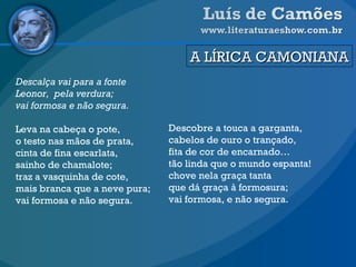 A LÍRICA CAMONIANA Descalça vai para a fonte Leonor,  pela verdura; vai formosa e não segura. Leva na cabeça o pote, o testo nas mãos de prata, cinta de fina escarlata, sainho de chamalote; traz a vasquinha de cote, mais branca que a neve pura; vai formosa e não segura. Descobre a touca a garganta, cabelos de ouro o trançado, fita de cor de encarnado… tão linda que o mundo espanta! chove nela graça tanta que dá graça à formosura; vai formosa, e não segura. 