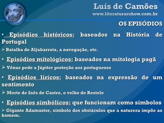 OS EPISÓDIOS Episódios históricos:  baseados na História de Portugal Batalha de Aljubarrota, a navegação, etc. Episódios mitológicos:  baseados na mitologia pagã Vênus pede a Júpiter proteção aos portugueses Episódios líricos:  baseados na expressão de um sentimento Morte de Inês de Castro, o velho do Restelo Episódios simbólicos:  que funcionam como símbolos Gigante Adamastor, símbolo dos obstáculos que a natureza impõe ao homem. 
