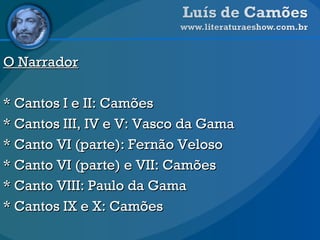 O Narrador   * Cantos I e II: Camões * Cantos III, IV e V: Vasco da Gama * Canto VI (parte): Fernão Veloso * Canto VI (parte) e VII: Camões * Canto VIII: Paulo da Gama * Cantos IX e X: Camões 