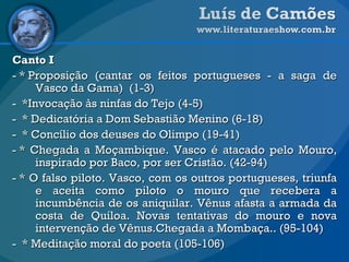 Canto I - * Proposição (cantar os feitos portugueses - a saga de Vasco da Gama)  (1-3) -  *Invocação às ninfas do Tejo (4-5) -  * Dedicatória a Dom Sebastião Menino (6-18) -  * Concílio dos deuses do Olimpo (19-41) - * Chegada a Moçambique. Vasco é atacado pelo Mouro, inspirado por Baco, por ser Cristão. (42-94) - * O falso piloto. Vasco, com os outros portugueses, triunfa e aceita como piloto o mouro que recebera a incumbência de os aniquilar. Vênus afasta a armada da costa de Quíloa. Novas tentativas do mouro e nova intervenção de Vênus.Chegada a Mombaça.. (95-104) -  * Meditação moral do poeta (105-106) 