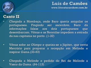 Canto II Chegada a Mombaça, onde Baco queria aniquilar os portugueses. Fingindo ser sacerdote, Baco dá informações falsas aos dois portugueses que desembarcam. Vênus e as Nereidas impedem a entrada da nau capitania no porto. (1-32) Vênus sobe ao Olimpo e queixa-se a Júpiter, que envia Mercúrio para preparar a recepção em Melinde e inspirar Gama.(33-63) Chegada a Melinde e pedido do Rei de Melinde a Vasco da Gama. (64-113)   