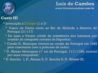 Canto III * Invocação à  Calíope  (1 e 2) * Vasco da Gama conta ao Rei de Melinde a História de Portugal (21-117) * De Luso a Viriato (chefe da resistência dos lusitanos por ocasião da conquista romana da Espanha);  * Conde D. Henrique (tornou-se conde de Portugal em 1095 pelo casamento com a princesa de Leão);  * D. Afonso Henriques (1º rei de Portugal, 1111-1185, notável por suas conquistas);  * D. Sancho  I, D. Afonso II, D. Sancho II, D. Afonso III;  