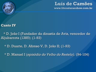 Canto IV * D. João I (Fundador da dinastia de Avis, vencedor de Aljubarrota   (1385); (1-93) * D. Duarte, D. Afonso V, D. João II; (1-93) * D. Manuel I ( episódio do Velho do Restelo).  (94-104) 