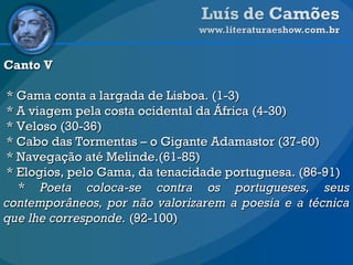 Canto V * Gama conta a largada de Lisboa. (1-3) * A viagem pela costa ocidental da África (4-30)  * Veloso (30-36) * Cabo das Tormentas – o Gigante Adamastor (37-60)  * Navegação até Melinde.(61-85)  * Elogios, pelo Gama, da tenacidade portuguesa. (86-91) *  Poeta coloca-se contra os portugueses, seus contemporâneos, por não valorizarem a poesia e a técnica que lhe corresponde.  (92-100) 